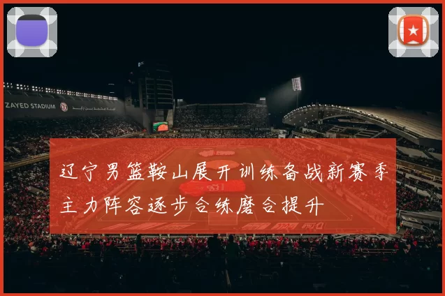 辽宁男篮鞍山展开训练备战新赛季主力阵容逐步合练磨合提升