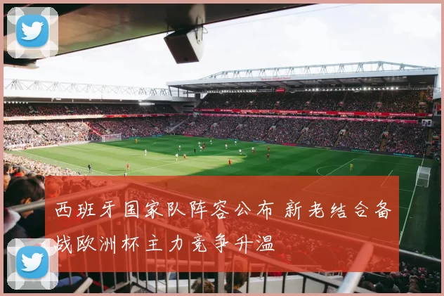 西班牙国家队阵容公布 新老结合备战欧洲杯主力竞争升温