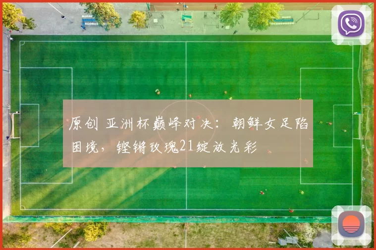 原创 亚洲杯巅峰对决：朝鲜女足陷困境，铿锵玫瑰21绽放光彩