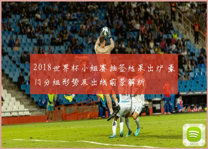 2018世界杯小组赛抽签结果出炉 豪门分组形势及出线前景解析