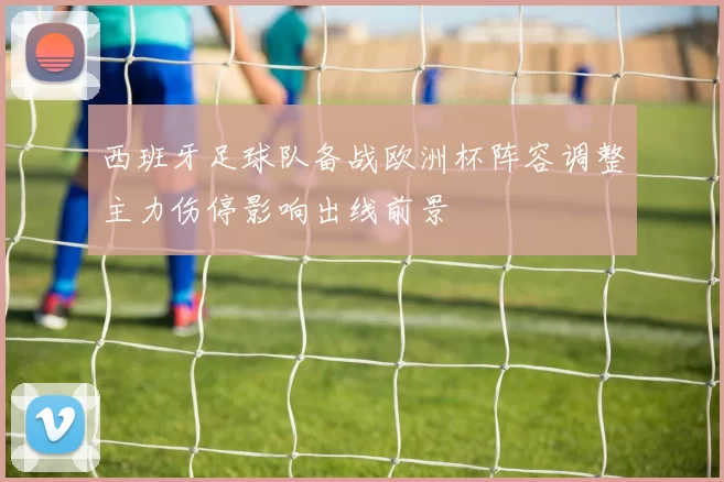 西班牙足球队备战欧洲杯阵容调整主力伤停影响出线前景