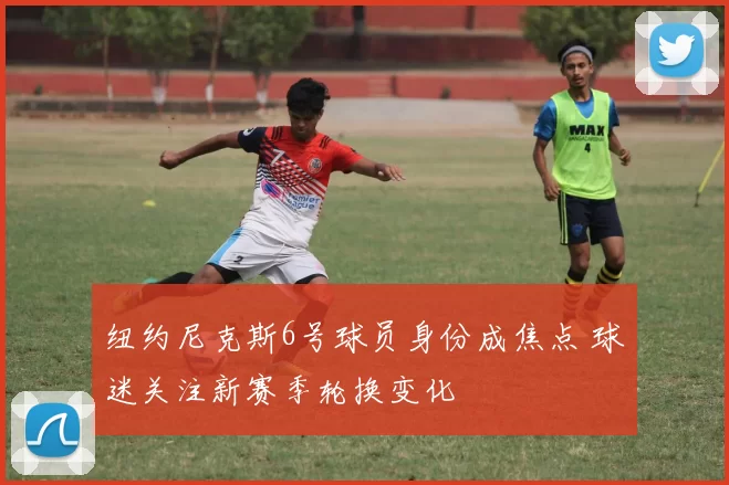 纽约尼克斯6号球员身份成焦点 球迷关注新赛季轮换变化