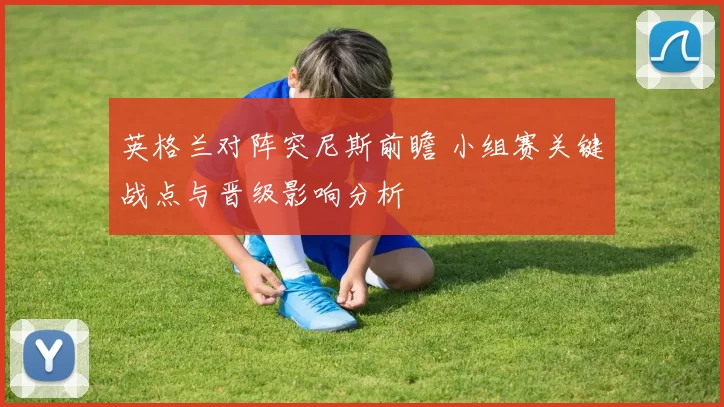 英格兰对阵突尼斯前瞻 小组赛关键战点与晋级影响分析
