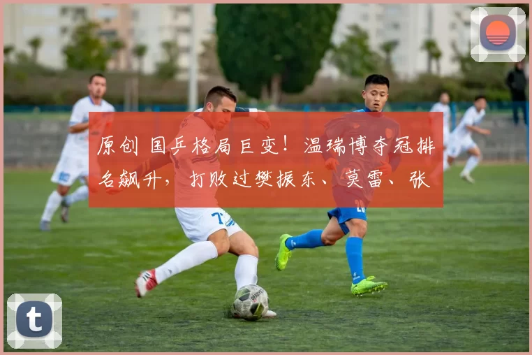 原创 国乒格局巨变!温瑞博夺冠排名飙升,打败过樊振东、莫雷、张本智和、雨果