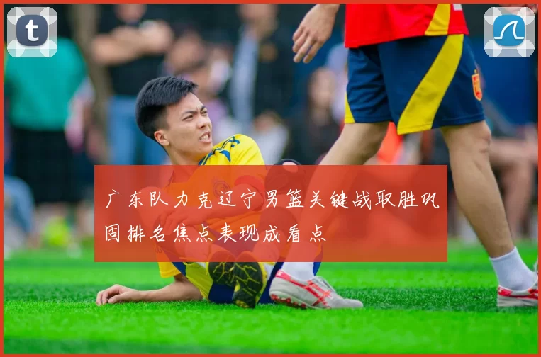 广东队力克辽宁男篮关键战取胜巩固排名焦点表现成看点