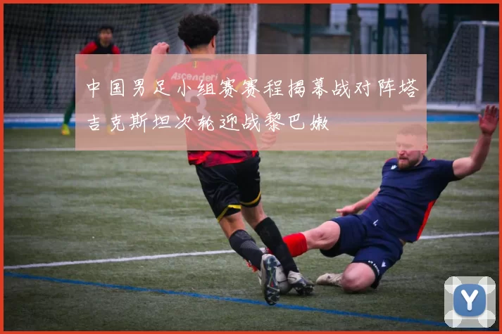 中国男足小组赛赛程揭幕战对阵塔吉克斯坦次轮迎战黎巴嫩