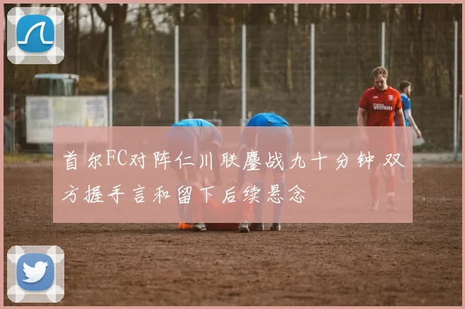 首尔FC对阵仁川联鏖战九十分钟 双方握手言和留下后续悬念