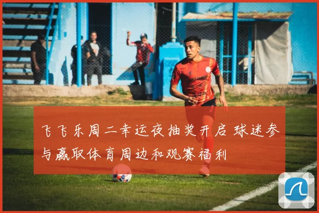飞飞乐周二幸运夜抽奖开启 球迷参与赢取体育周边和观赛福利