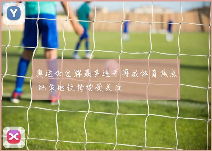 奥运会金牌最多选手再成体育焦点 纪录地位持续受关注