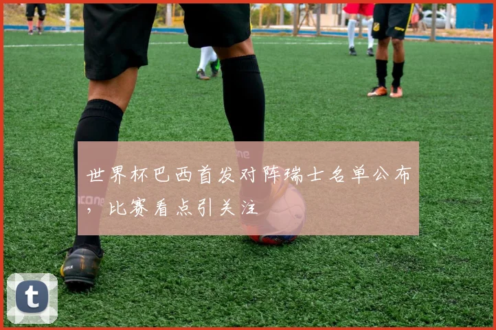 世界杯巴西首发对阵瑞士名单公布，比赛看点引关注