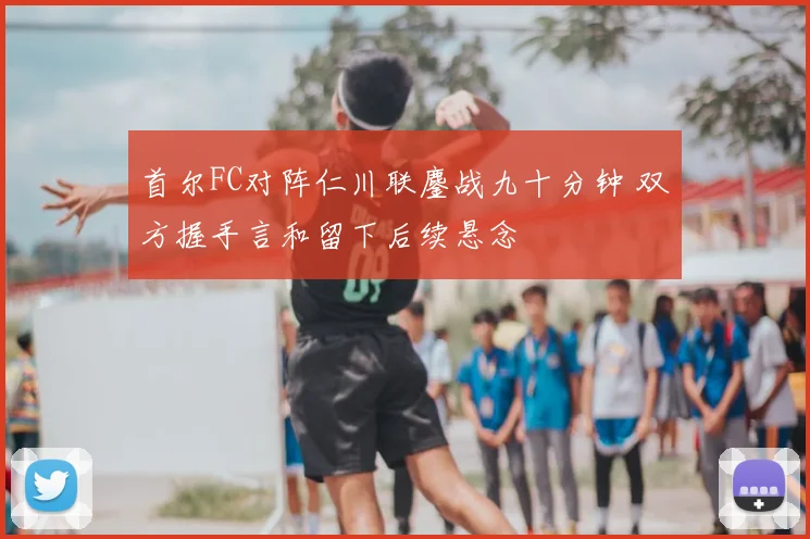 首尔FC对阵仁川联鏖战九十分钟 双方握手言和留下后续悬念