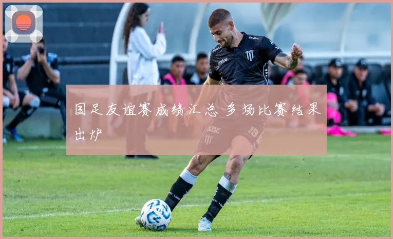 国足友谊赛成绩汇总 多场比赛结果出炉