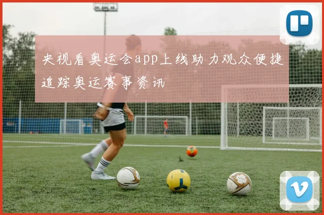 央视看奥运会app上线助力观众便捷追踪奥运赛事资讯