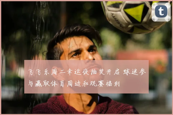 飞飞乐周二幸运夜抽奖开启 球迷参与赢取体育周边和观赛福利