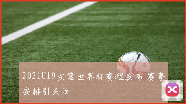 2021U19女篮世界杯赛程发布 赛事安排引关注