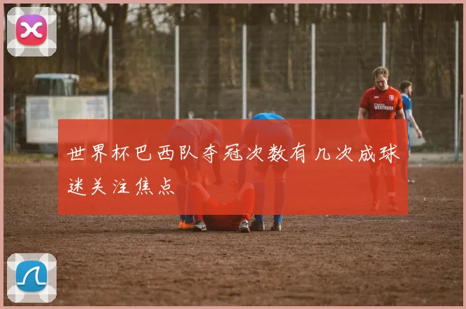 世界杯巴西队夺冠次数有几次成球迷关注焦点