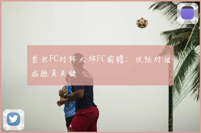 首尔FC对阵大邱FC前瞻:攻防对话成胜负关键