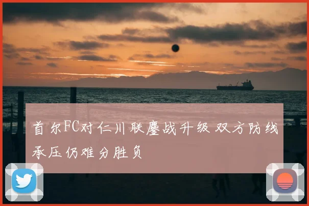 首尔FC对仁川联鏖战升级 双方防线承压仍难分胜负