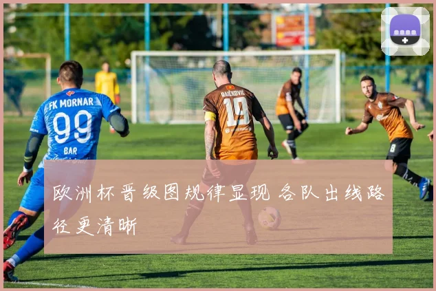 欧洲杯晋级图规律显现 各队出线路径更清晰