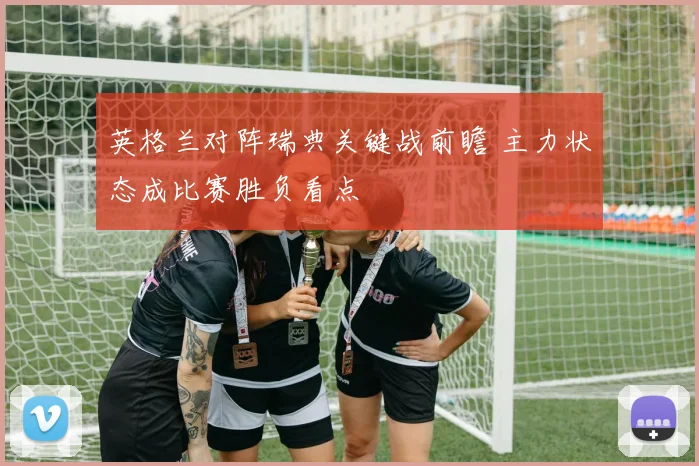 英格兰对阵瑞典关键战前瞻 主力状态成比赛胜负看点