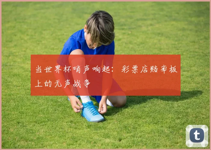 当世界杯哨声响起:彩票店赔率板上的无声战争