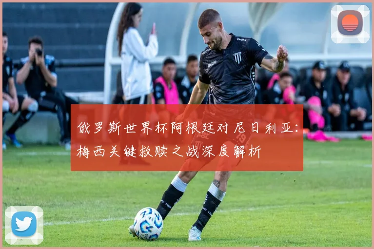俄罗斯世界杯阿根廷对尼日利亚：梅西关键救赎之战深度解析