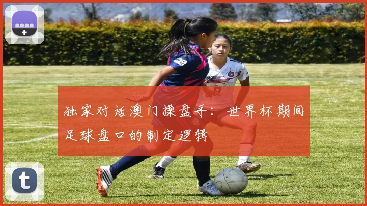 独家对话澳门操盘手：世界杯期间足球盘口的制定逻辑