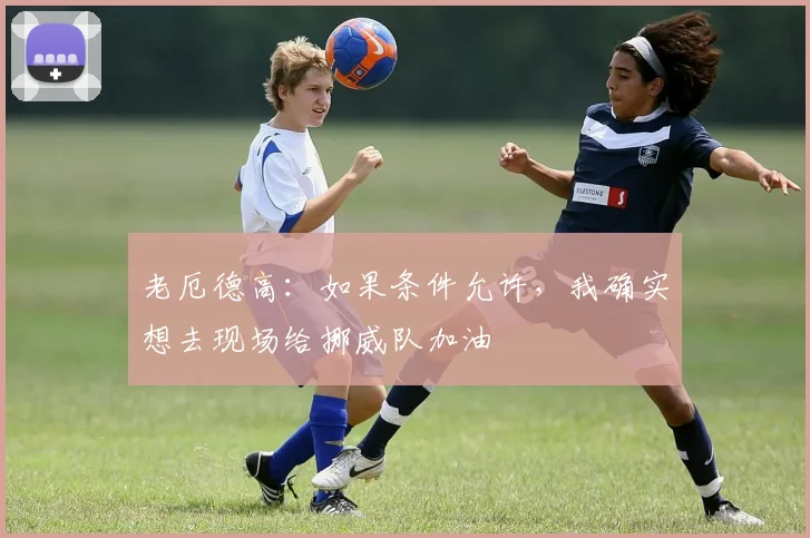 老厄德高：如果条件允许，我确实想去现场给挪威队加油