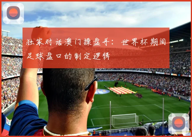 独家对话澳门操盘手：世界杯期间足球盘口的制定逻辑