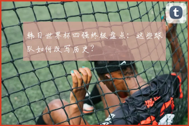 韩日世界杯四强终极盘点：这些球队如何改写历史？
