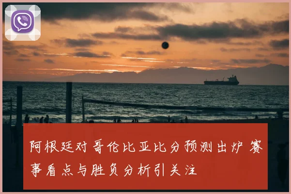 阿根廷对哥伦比亚比分预测出炉 赛事看点与胜负分析引关注