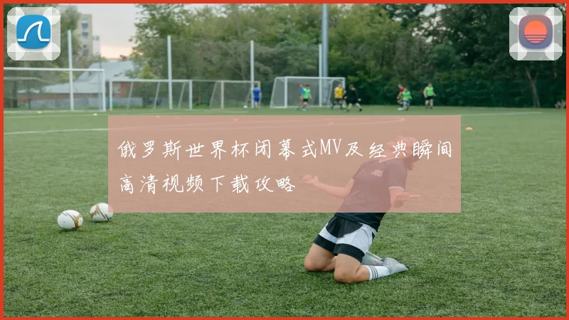 俄罗斯世界杯闭幕式MV及经典瞬间高清视频下载攻略