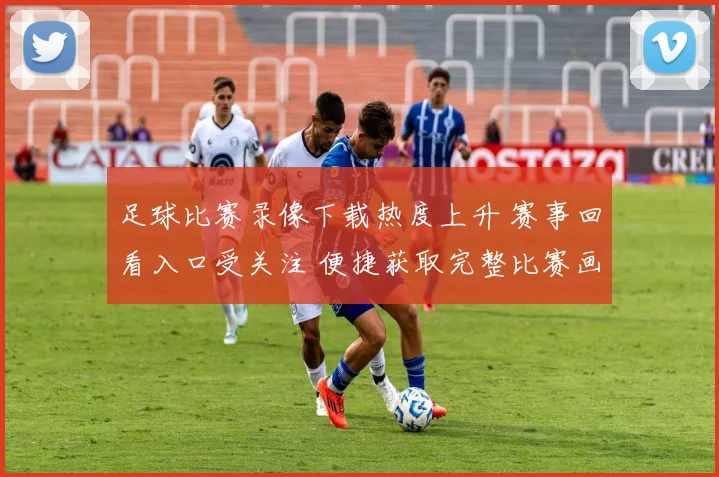 足球比赛录像下载热度上升 赛事回看入口受关注 便捷获取完整比赛画面