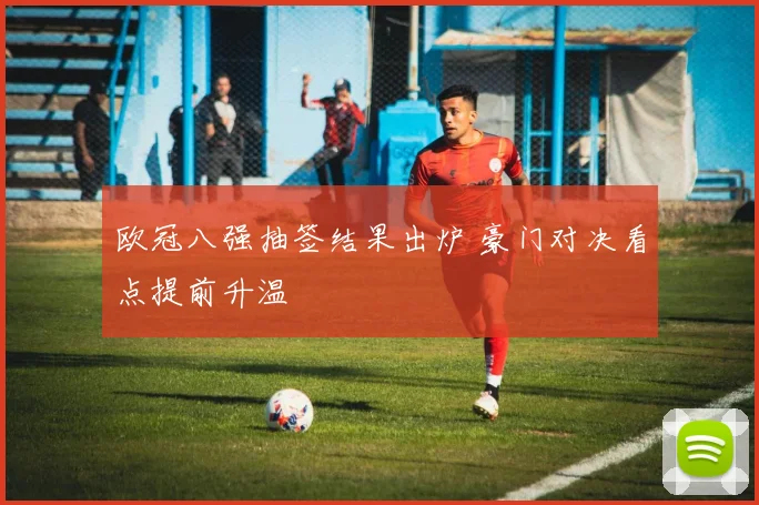 欧冠八强抽签结果出炉 豪门对决看点提前升温