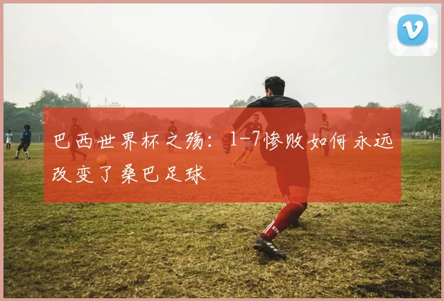 巴西世界杯之殇：1-7惨败如何永远改变了桑巴足球