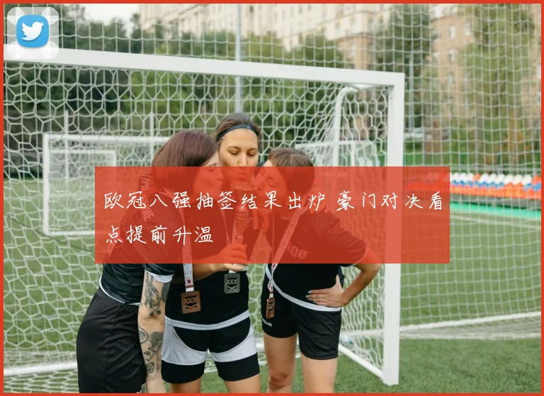 欧冠八强抽签结果出炉 豪门对决看点提前升温
