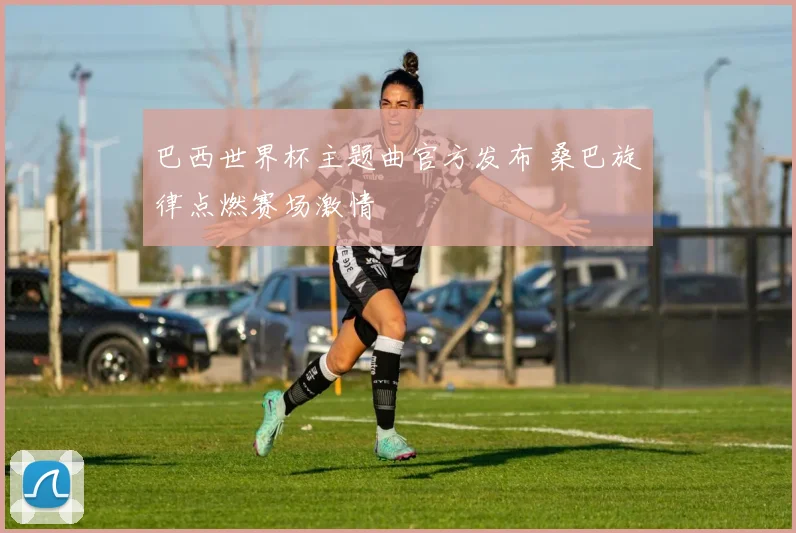 巴西世界杯主题曲官方发布 桑巴旋律点燃赛场激情