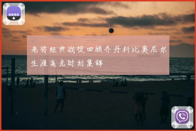 老将经典战役回顾乔丹科比奥尼尔生涯高光时刻集锦