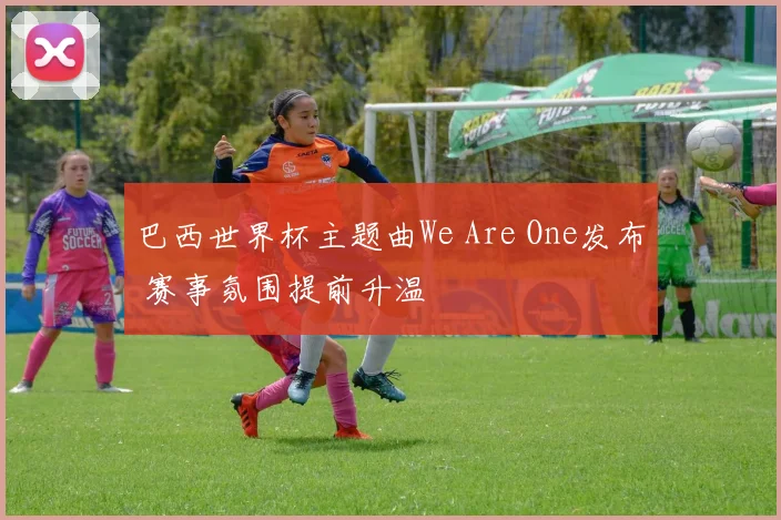 巴西世界杯主题曲We Are One发布 赛事氛围提前升温