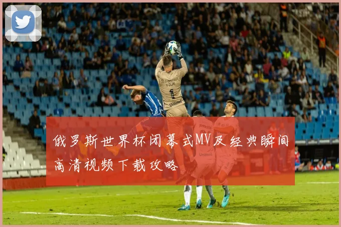 俄罗斯世界杯闭幕式MV及经典瞬间高清视频下载攻略